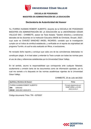 ESCUELA DE POSGRADO
MAESTRÍA EN ADMINISTRACIÓN DE LA EDUCACIÓN
Declaratoria de Autenticidad del Asesor
Yo, ITURRIA HUAMAN ROBERT ALBERTO, docente de la ESCUELA DE POSGRADO
MAESTRÍA EN ADMINISTRACIÓN DE LA EDUCACIÓN de la UNIVERSIDAD CÉSAR
VALLEJO SAC - CHIMBOTE, asesor de Tesis titulada: "Gestión directiva y condiciones
laborales de los docentes en la Institución Educativa 88036 de Chimbote, Áncash, 2022",
cuyo autor es CHAVEZ SANCHEZ ANGEL RICARDO, constato que la investigación
cumple con el índice de similitud establecido, y verificable en el reporte de originalidad del
programa Turnitin, el cual ha sido realizado sin filtros, ni exclusiones.
He revisado dicho reporte y concluyo que cada una de las coincidencias detectadas no
constituyen plagio. A mi leal saber y entender la Tesis cumple con todas las normas para
el uso de citas y referencias establecidas por la Universidad César Vallejo.
En tal sentido, asumo la responsabilidad que corresponda ante cualquier falsedad,
ocultamiento u omisión tanto de los documentos como de información aportada, por lo
cual me someto a lo dispuesto en las normas académicas vigentes de la Universidad
César Vallejo.
CHIMBOTE, 25 de Julio del 2022
Apellidos y Nombres del Asesor: Firma
ITURRIA HUAMAN ROBERT ALBERTO
DNI: 32953342
ORCID 0000-0001-6029-2015
Firmado digitalmente por:
ROBITURRIA el 03-08-
2022 22:20:21
Código documento Trilce: TRI - 0370057
 