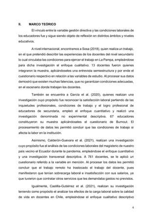 4
II. MARCO TEÓRICO
El vínculo entre la variable gestión directiva y las condiciones laborales de
los educadores fue y sigue siendo objeto de reflexión en distintos ámbitos y niveles
educativos.
A nivel internacional, encontramos a Sosa (2018), quien realiza un trabajo,
en el que pretendió describir las experiencias de los docentes del nivel secundario
lo cual vinculaba las condiciones para ejercer el trabajo en La Pampa, empleándose
para dicha investigación el enfoque cualitativo. 13 docentes fueron quienes
integraron la muestra, aplicándoseles una entrevista semiestructura y por ende el
cuestionario respectivo en relación a las variables de estudio. Al procesar sus datos
demostró que existen muchas falencias, que no garantizan condiciones adecuadas,
en el escenario donde trabajan los docentes.
También se encuentra a García et al. (2020), quienes realizan una
investigación cuyo propósito fue reconocer la satisfacción laboral partiendo de las
inquietudes profesionales, condiciones de trabajo y el logro profesional de
educadores de secundaria, empleó el enfoque cuantitativo y realizó una
investigación denominada no experimental descriptiva. 67 educadores
constituyeron su muestra aplicándoseles el cuestionario de Burnout. El
procesamiento de datos les permitió concluir que las condiciones de trabajo si
afecta la labor en la institución.
Asimismo, Calderón-Guevara et al. (2021), realizan una investigación
cuyo propósito fue el análisis de las condiciones laborales del magisterio de nuestro
país vecino el Ecuador durante la pandemia, empleándose el enfoque cuantitativo
y una investigación transversal descriptiva. A 761 docentes, se le aplicó un
cuestionario referido a la variable en mención. Al procesar los datos les permitió
concluir que el trabajo remoto ha trastocado el trabajo del docente, pues
manifestaron que tenían sobrecarga laboral e insatisfacción con sus salarios, ya
que tuvieron que contratar otros servicios que les demandaba gastos no previstos.
Igualmente, Castilla-Gutiérrez et al. (2021), realizan su investigación
teniendo como propósito el analizar los efectos de la carga laboral sobre la calidad
de vida en docentes en Chile, empleándose el enfoque cualitativo descriptivo
 