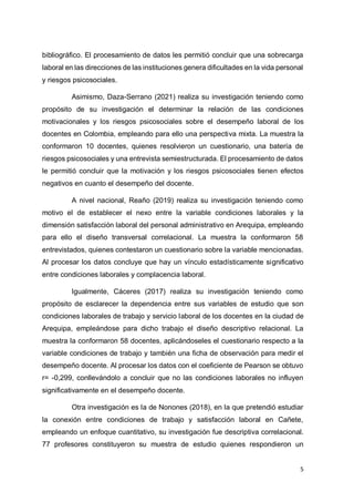 5
bibliográfico. El procesamiento de datos les permitió concluir que una sobrecarga
laboral en las direcciones de las instituciones genera dificultades en la vida personal
y riesgos psicosociales.
Asimismo, Daza-Serrano (2021) realiza su investigación teniendo como
propósito de su investigación el determinar la relación de las condiciones
motivacionales y los riesgos psicosociales sobre el desempeño laboral de los
docentes en Colombia, empleando para ello una perspectiva mixta. La muestra la
conformaron 10 docentes, quienes resolvieron un cuestionario, una batería de
riesgos psicosociales y una entrevista semiestructurada. El procesamiento de datos
le permitió concluir que la motivación y los riesgos psicosociales tienen efectos
negativos en cuanto el desempeño del docente.
A nivel nacional, Reaño (2019) realiza su investigación teniendo como
motivo el de establecer el nexo entre la variable condiciones laborales y la
dimensión satisfacción laboral del personal administrativo en Arequipa, empleando
para ello el diseño transversal correlacional. La muestra la conformaron 58
entrevistados, quienes contestaron un cuestionario sobre la variable mencionadas.
Al procesar los datos concluye que hay un vínculo estadísticamente significativo
entre condiciones laborales y complacencia laboral.
Igualmente, Cáceres (2017) realiza su investigación teniendo como
propósito de esclarecer la dependencia entre sus variables de estudio que son
condiciones laborales de trabajo y servicio laboral de los docentes en la ciudad de
Arequipa, empleándose para dicho trabajo el diseño descriptivo relacional. La
muestra la conformaron 58 docentes, aplicándoseles el cuestionario respecto a la
variable condiciones de trabajo y también una ficha de observación para medir el
desempeño docente. Al procesar los datos con el coeficiente de Pearson se obtuvo
r= -0,299, conllevándolo a concluir que no las condiciones laborales no influyen
significativamente en el desempeño docente.
Otra investigación es la de Nonones (2018), en la que pretendió estudiar
la conexión entre condiciones de trabajo y satisfacción laboral en Cañete,
empleando un enfoque cuantitativo, su investigación fue descriptiva correlacional.
77 profesores constituyeron su muestra de estudio quienes respondieron un
 