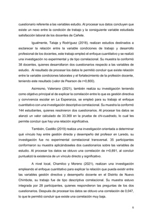 6
cuestionario referente a las variables estudio. Al procesar sus datos concluyen que
existe un nexo entre la condición de trabajo y la consiguiente variable estudiada
satisfacción laboral de los docentes de Cañete.
Igualmente, Tataje y Rodríguez (2018), realizan estudios destinados a
esclarecer la relación entre la variable condiciones de trabajo y desarrollo
profesional de los docentes, este trabajo empleó el enfoque cuantitativo y se realizó
una investigación no experimental y de tipo correlacional. Su muestra la conformó
38 docentes, quienes desarrollaron dos cuestionarios respecto a las variables de
estudio. Al resultado de procesar los datos le permitió concluir que existe relación
entre la variable condiciones laborales y el fortalecimiento de la profesión docente,
teniendo este resultado (valor de Pearson de r=0,800).
Asimismo, Valeriano (2021), también realiza su investigación teniendo
como objetivo principal el de explicar la correlación entre lo que es gestión directiva
y convivencia escolar en La Esperanza, se empleó para su trabajo el enfoque
cuantitativo con una investigación descriptiva correlacional. Su muestra la conformó
144 estudiantes, quienes resolvieron dos cuestionarios. Al procesar los datos se
alanzó un valor calculado de 33.369 en la prueba de chi-cuadrado, lo cual les
permite concluir que hay una relación significativa.
También, Castillo (2019) realiza una investigación orientada a determinar
qué vínculo hay entre gestión directa y desempeño del profesor en Laredo, su
investigación fue no experimental correlacional transversal. 35 participantes
conformaron su muestra aplicándoseles dos cuestionarios sobre las variables de
estudio. Al procesar los datos se obtuvo una correlación de r=0,891, al concluir
puntualizó la existencia de un vínculo directo y significativo.
A nivel local, Chamilco y Moreno (2021), realizan una investigación
empleando el enfoque cuantitativo para explicar la relación que pueda existir entre
las variables gestión directiva y desempeño docente en el Distrito de Nuevo
Chimbote, su trabajo fue de tipo descriptiva correlacional. Su muestra estuvo
integrada por 28 participantes, quienes respondieron las preguntas de los dos
cuestionarios. Después de procesar los datos se obtuvo una correlación de 0,047,
lo que le permitió concluir que existe una correlación muy baja.
 