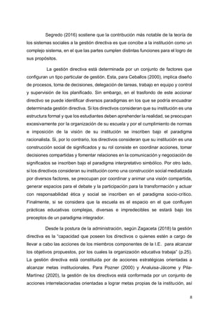8
Segredo (2016) sostiene que la contribución más notable de la teoría de
los sistemas sociales a la gestión directiva es que concibe a la institución como un
complejo sistema, en el que las partes cumplen distintas funciones para el logro de
sus propósitos.
La gestión directiva está determinada por un conjunto de factores que
configuran un tipo particular de gestión. Esta, para Ceballos (2000), implica diseño
de procesos, toma de decisiones, delegación de tareas, trabajo en equipo y control
y supervisión de los planificado. Sin embargo, en el trasfondo de este accionar
directivo se puede identificar diversos paradigmas en los que se podría encuadrar
determinada gestión directiva. Si los directivos consideran que su institución es una
estructura formal y que los estudiantes deben aprehender la realidad, se preocupan
excesivamente por la organización de su escuela y por el cumplimiento de normas
e imposición de la visión de su institución se inscriben bajo el paradigma
racionalista. Si, por lo contrario, los directivos consideran que su institución es una
construcción social de significados y su rol consiste en coordinar acciones, tomar
decisiones compartidas y fomentar relaciones en la comunicación y negociación de
significados se inscriben bajo el paradigma interpretativo simbólico. Por otro lado,
si los directivos consideran su institución como una construcción social mediatizada
por diversos factores, se preocupan por coordinar y animar una visión compartida,
generar espacios para el debate y la participación para la transformación y actuar
con responsabilidad ética y social se inscriben en el paradigma socio-crítico.
Finalmente, si se considera que la escuela es el espacio en el que confluyen
prácticas educativas complejas, diversas e impredecibles se estará bajo los
preceptos de un paradigma integrador.
Desde la postura de la administración, según Zagaceta (2018) la gestión
directiva es la “capacidad que poseen los directivos o quienes estén a cargo de
llevar a cabo las acciones de los miembros componentes de la I.E. para alcanzar
los objetivos propuestos, por los cuales la organización educativa trabaja” (p.25).
La gestión directiva está constituida por de acciones estratégicas orientadas a
alcanzar metas institucionales. Para Pozner (2000) y Analuisa-Jácome y Pila-
Martínez (2020), la gestión de los directivos está conformada por un conjunto de
acciones interrelacionadas orientadas a lograr metas propias de la institución, así
 
