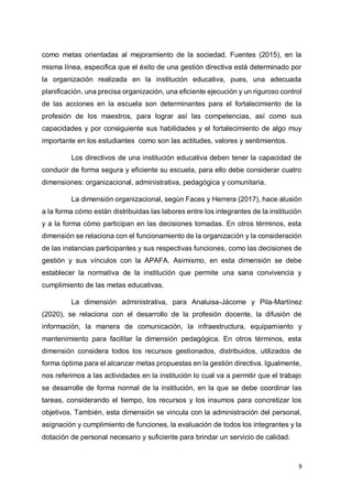 9
como metas orientadas al mejoramiento de la sociedad. Fuentes (2015), en la
misma línea, especifica que el éxito de una gestión directiva está determinado por
la organización realizada en la institución educativa, pues, una adecuada
planificación, una precisa organización, una eficiente ejecución y un riguroso control
de las acciones en la escuela son determinantes para el fortalecimiento de la
profesión de los maestros, para lograr así las competencias, así como sus
capacidades y por consiguiente sus habilidades y el fortalecimiento de algo muy
importante en los estudiantes como son las actitudes, valores y sentimientos.
Los directivos de una institución educativa deben tener la capacidad de
conducir de forma segura y eficiente su escuela, para ello debe considerar cuatro
dimensiones: organizacional, administrativa, pedagógica y comunitaria.
La dimensión organizacional, según Faces y Herrera (2017), hace alusión
a la forma cómo están distribuidas las labores entre los integrantes de la institución
y a la forma cómo participan en las decisiones tomadas. En otros términos, esta
dimensión se relaciona con el funcionamiento de la organización y la consideración
de las instancias participantes y sus respectivas funciones, como las decisiones de
gestión y sus vínculos con la APAFA. Asimismo, en esta dimensión se debe
establecer la normativa de la institución que permite una sana convivencia y
cumplimiento de las metas educativas.
La dimensión administrativa, para Analuisa-Jácome y Pila-Martínez
(2020), se relaciona con el desarrollo de la profesión docente, la difusión de
información, la manera de comunicación, la infraestructura, equipamiento y
mantenimiento para facilitar la dimensión pedagógica. En otros términos, esta
dimensión considera todos los recursos gestionados, distribuidos, utilizados de
forma óptima para el alcanzar metas propuestas en la gestión directiva. Igualmente,
nos referimos a las actividades en la institución lo cual va a permitir que el trabajo
se desarrolle de forma normal de la institución, en la que se debe coordinar las
tareas, considerando el tiempo, los recursos y los insumos para concretizar los
objetivos. También, esta dimensión se vincula con la administración del personal,
asignación y cumplimiento de funciones, la evaluación de todos los integrantes y la
dotación de personal necesario y suficiente para brindar un servicio de calidad.
 