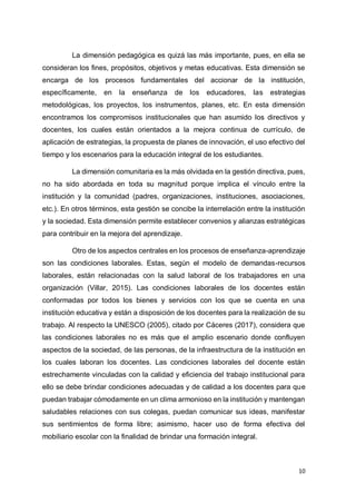 10
La dimensión pedagógica es quizá las más importante, pues, en ella se
consideran los fines, propósitos, objetivos y metas educativas. Esta dimensión se
encarga de los procesos fundamentales del accionar de la institución,
específicamente, en la enseñanza de los educadores, las estrategias
metodológicas, los proyectos, los instrumentos, planes, etc. En esta dimensión
encontramos los compromisos institucionales que han asumido los directivos y
docentes, los cuales están orientados a la mejora continua de currículo, de
aplicación de estrategias, la propuesta de planes de innovación, el uso efectivo del
tiempo y los escenarios para la educación integral de los estudiantes.
La dimensión comunitaria es la más olvidada en la gestión directiva, pues,
no ha sido abordada en toda su magnitud porque implica el vínculo entre la
institución y la comunidad (padres, organizaciones, instituciones, asociaciones,
etc.). En otros términos, esta gestión se concibe la interrelación entre la institución
y la sociedad. Esta dimensión permite establecer convenios y alianzas estratégicas
para contribuir en la mejora del aprendizaje.
Otro de los aspectos centrales en los procesos de enseñanza-aprendizaje
son las condiciones laborales. Estas, según el modelo de demandas-recursos
laborales, están relacionadas con la salud laboral de los trabajadores en una
organización (Villar, 2015). Las condiciones laborales de los docentes están
conformadas por todos los bienes y servicios con los que se cuenta en una
institución educativa y están a disposición de los docentes para la realización de su
trabajo. Al respecto la UNESCO (2005), citado por Cáceres (2017), considera que
las condiciones laborales no es más que el amplio escenario donde confluyen
aspectos de la sociedad, de las personas, de la infraestructura de la institución en
los cuales laboran los docentes. Las condiciones laborales del docente están
estrechamente vinculadas con la calidad y eficiencia del trabajo institucional para
ello se debe brindar condiciones adecuadas y de calidad a los docentes para que
puedan trabajar cómodamente en un clima armonioso en la institución y mantengan
saludables relaciones con sus colegas, puedan comunicar sus ideas, manifestar
sus sentimientos de forma libre; asimismo, hacer uso de forma efectiva del
mobiliario escolar con la finalidad de brindar una formación integral.
 