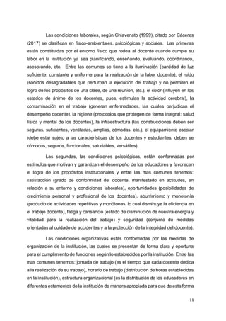 11
Las condiciones laborales, según Chiavenato (1999), citado por Cáceres
(2017) se clasifican en físico-ambientales, psicológicas y sociales. Las primeras
están constituidas por el entorno físico que rodea al docente cuando cumple su
labor en la institución ya sea planificando, enseñando, evaluando, coordinando,
asesorando, etc. Entre las comunes se tiene a la iluminación (cantidad de luz
suficiente, constante y uniforme para la realización de la labor docente), el ruido
(sonidos desagradables que perturban la ejecución del trabajo y no permiten el
logro de los propósitos de una clase, de una reunión, etc.), el color (influyen en los
estados de ánimo de los docentes, pues, estimulan la actividad cerebral), la
contaminación en el trabajo (generan enfermedades, las cuales perjudican el
desempeño docente), la higiene (protocolos que protegen de forma integral: salud
física y mental de los docentes), la infraestructura (las construcciones deben ser
seguras, suficientes, ventiladas, amplias, cómodas, etc.), el equipamiento escolar
(debe estar sujeto a las características de los docentes y estudiantes, deben se
cómodos, seguros, funcionales, saludables, versátiles).
Las segundas, las condiciones psicológicas, están conformadas por
estímulos que motivan y garantizan el desempeño de los educadores y favorecen
el logro de los propósitos institucionales y entre las más comunes tenemos:
satisfacción (grado de conformidad del docente, manifestado en actitudes, en
relación a su entorno y condiciones laborales), oportunidades (posibilidades de
crecimiento personal y profesional de los docentes), aburrimiento y monotonía
(producto de actividades repetitivas y monótonas, lo cual disminuye la eficiencia en
el trabajo docente), fatiga y cansancio (estado de disminución de nuestra energía y
vitalidad para la realización del trabajo) y seguridad (conjunto de medidas
orientadas al cuidado de accidentes y a la protección de la integridad del docente).
Las condiciones organizativas estás conformadas por las medidas de
organización de la institución, las cuales se presentan de forma clara y oportuna
para el cumplimiento de funciones según lo establecidos por la institución. Entre las
más comunes tenemos: jornada de trabajo (es el tiempo que cada docente dedica
a la realización de su trabajo), horario de trabajo (distribución de horas establecidas
en la institución), estructura organizacional (es la distribución de los educadores en
diferentes estamentos de la institución de manera apropiada para que de esta forma
 