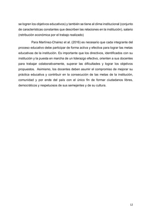 12
se logren los objetivos educativos) y también se tiene al clima institucional (conjunto
de características constantes que describen las relaciones en la institución), salario
(retribución económica por el trabajo realizado)
Para Martínez-Chairez et al. (2016) es necesario que cada integrante del
proceso educativo debe participar de forma activa y efectiva para lograr las metas
educativas de la institución. Es importante que los directivos, identificados con su
institución y la puesta en marcha de un liderazgo efectivo, orienten a sus docentes
para trabajar colaborativamente, superar las dificultades y lograr los objetivos
propuestos. Asimismo, los docentes deben asumir el compromiso de mejorar su
práctica educativa y contribuir en la consecución de las metas de la institución,
comunidad y por ende del país con el único fin de formar ciudadanos libres,
democráticos y respetuosos de sus semejantes y de su cultura.
 