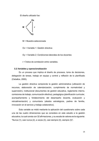 14
El diseño utilizado fue:
Ox
M r
Oy
M = Muestra seleccionada
Ox = Variable 1: Gestión directiva
Oy = Variable 2: Condiciones laborales de los docentes
r = Índice de correlación entre variables.
3.2.Variables y operacionalización
Es un proceso que implica el diseño de procesos, toma de decisiones,
delegación de tareas, trabajo en equipo y control y reflexión de lo planificado
(Ceballos, 2000).
La gestión directiva comprende la gestión administrativa (utilización de
recursos, elaboración de calendarización, cumplimiento de normatividad y
supervisión), institucional (documentos de gestión educativa, reglamento interno,
comisiones de trabajo, comunicación efectiva), pedagógica (planificación curricular,
acompañamiento y fortalecimiento del desempeño docente, evaluación y
retroalimentación) y comunitaria (aliados estratégicos, padres de familia,
innovación en el servicio y trabajo colaborativo).
Esta variable se midió mediante la aplicación del cuestionario sobre cada
una de las cuatro dimensiones que se considera en este estudio a la gestión
educativa, la cual consta con 32 afirmaciones, y su escala de valores es la siguiente:
“Nunca (1), casi nunca (2), a veces (3), casi siempre (4), siempre (5)”.
 