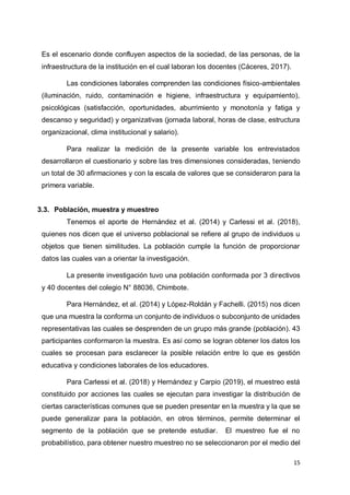 15
Es el escenario donde confluyen aspectos de la sociedad, de las personas, de la
infraestructura de la institución en el cual laboran los docentes (Cáceres, 2017).
Las condiciones laborales comprenden las condiciones físico-ambientales
(iluminación, ruido, contaminación e higiene, infraestructura y equipamiento),
psicológicas (satisfacción, oportunidades, aburrimiento y monotonía y fatiga y
descanso y seguridad) y organizativas (jornada laboral, horas de clase, estructura
organizacional, clima institucional y salario).
Para realizar la medición de la presente variable los entrevistados
desarrollaron el cuestionario y sobre las tres dimensiones consideradas, teniendo
un total de 30 afirmaciones y con la escala de valores que se consideraron para la
primera variable.
3.3. Población, muestra y muestreo
Tenemos el aporte de Hernández et al. (2014) y Carlessi et al. (2018),
quienes nos dicen que el universo poblacional se refiere al grupo de individuos u
objetos que tienen similitudes. La población cumple la función de proporcionar
datos las cuales van a orientar la investigación.
La presente investigación tuvo una población conformada por 3 directivos
y 40 docentes del colegio N° 88036, Chimbote.
Para Hernández, et al. (2014) y López-Roldán y Fachelli. (2015) nos dicen
que una muestra la conforma un conjunto de individuos o subconjunto de unidades
representativas las cuales se desprenden de un grupo más grande (población). 43
participantes conformaron la muestra. Es así como se logran obtener los datos los
cuales se procesan para esclarecer la posible relación entre lo que es gestión
educativa y condiciones laborales de los educadores.
Para Carlessi et al. (2018) y Hernández y Carpio (2019), el muestreo está
constituido por acciones las cuales se ejecutan para investigar la distribución de
ciertas características comunes que se pueden presentar en la muestra y la que se
puede generalizar para la población, en otros términos, permite determinar el
segmento de la población que se pretende estudiar. El muestreo fue el no
probabilístico, para obtener nuestro muestreo no se seleccionaron por el medio del
 