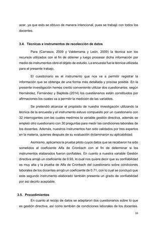 16
azar, ya que esto se obtuvo de manera intencional, pues se trabajó con todos los
docentes.
3.4. Técnicas e instrumentos de recolección de datos
Para (Carrasco, 2009 y Valderrama y León, 2009) la técnica son los
recursos utilizados con el fin de obtener y luego procesar dicha información por
medio de instrumentos obre el objeto de estudio. La encuesta fue la técnica utilizada
para el presente trabajo.
El cuestionario es el instrumento que nos va a permitir registrar la
información que se obtenga de una forma más detallada y precisa posible. En la
presente investigación hemos creído conveniente utilizar dos cuestionarios; según
Hernández, Fernández y Baptista (2014) los cuestionarios están constituidos por
afirmaciones los cuales va a permitir la medición de las variables.
Se pretendió alcanzar el propósito de nuestra investigación utilizando la
técnica de la encuesta y el instrumento estuvo compuesto por un cuestionario con
32 interrogantes con las cuales medimos la variable gestión directiva, además se
empleó otro cuestionario con 30 preguntas para medir las condiciones laborales de
los docentes. Además, nuestros instrumentos han sido validados por tres expertos
en la materia, quienes después de su evaluación dictaminaron su aplicabilidad.
Asimismo, aplicamos la prueba piloto cuyos datos que se recabaron ha sido
sometidos al coeficiente Alfa de Cronbach con el fin de determinar si los
instrumentos elaborados fueron confiables. En cuanto a nuestra variable Gestión
directiva arrojó un coeficiente de 0.93, lo cual nos quiere decir que su confiabilidad
es muy alta y la prueba de Alfa de Cronbach del cuestionario sobre condiciones
laborales de los docentes arrojó un coeficiente de 0.71, con lo cual se concluyó que
este segundo instrumento elaborado también presenta un grado de confiabilidad
por así decirlo aceptable.
3.5. Procedimientos
En cuanto al recojo de datos se adaptaron dos cuestionarios sobre lo que
es gestión directiva, así como también de condiciones laborales de los docentes.
 