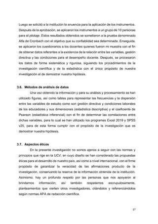 17
Luego se solicitó a la institución la anuencia para la aplicación de los instrumentos.
Después de la aprobación, se aplicaron los instrumentos a un grupo de 10 personas
para el pilotaje. Estos resultados obtenidos se sometieron a la prueba denominado
Alfa de Cronbach con el objetivo que su confiablidad sea determinada. Enseguida,
se aplicaron los cuestionarios a los docentes quienes fueron mi muestra con el fin
de obtener datos referentes a la existencia de la relación entre las variables, gestión
directiva y las condiciones para el desempeño docente. Después, se procesaron
los datos de forma sistemática y rigurosa, siguiendo los procedimientos de la
investigación científica y de la estadística con el único propósito de nuestra
investigación el de demostrar nuestra hipótesis.
3.6. Métodos de análisis de datos
Una vez obtenido la información y para su análisis y procesamiento se han
utilizado figuras, así como tablas para representar las frecuencias y la dispersión
entre las variables de estudio como son gestión directiva y condiciones laborales
de los educadores y sus dimensiones (estadística descriptiva) y el coeficiente de
Pearson (estadística inferencial) con el fin de determinar las correlaciones entre
dichas variables, para lo cual se han utilizado los programas Excel 2019 y SPSS
v25, para de esta forma cumplir con el propósito de la investigación que es
demostrar nuestra hipótesis.
3.7. Aspectos éticos
En la presente investigación no somos ajenos a seguir con las normas y
principios que rige en la UCV, en cuyo diseño se han considerado las propuestas
éticas para el desarrollo de nuestro país, así como a nivel internacional, con el firme
propósito de garantizar la veracidad de las afirmaciones producto de la
investigación, conservando la reserva de la información obtenida de la institución.
Asimismo, hay un profundo respeto por las personas que nos apoyaron al
brindarnos información; así también respetamos escrupulosamente,
planteamientos que vierten otros investigadores, citándolos y referenciándolos
según normas APA de redacción científica.
 