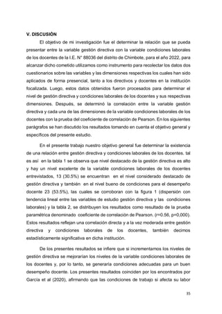35
V. DISCUSIÓN
El objetivo de mi investigación fue el determinar la relación que se pueda
presentar entre la variable gestión directiva con la variable condiciones laborales
de los docentes de la I.E. N° 88036 del distrito de Chimbote, para el año 2022, para
alcanzar dicho cometido utilizamos como instrumento para recolectar los datos dos
cuestionarios sobre las variables y las dimensiones respectivas los cuales han sido
aplicados de forma presencial, tanto a los directivos y docentes en la institución
focalizada. Luego, estos datos obtenidos fueron procesados para determinar el
nivel de gestión directiva y condiciones laborales de los docentes y sus respectivas
dimensiones. Después, se determinó la correlación entre la variable gestión
directiva y cada una de las dimensiones de la variable condiciones laborales de los
docentes con la prueba del coeficiente de correlación de Pearson. En los siguientes
parágrafos se han discutido los resultados tomando en cuenta el objetivo general y
específicos del presente estudio.
En el presente trabajo nuestro objetivo general fue determinar la existencia
de una relación entre gestión directiva y condiciones laborales de los docentes. tal
es así en la tabla 1 se observa que nivel destacado de la gestión directiva es alto
y hay un nivel excelente de la variable condiciones laborales de los docentes
entrevistados, 13 (30.5%) se encuentran en el nivel considerado destacado de
gestión directiva y también en el nivel bueno de condiciones para el desempeño
docente 23 (53.5%), las cuales se corroboran con la figura 1 (dispersión con
tendencia lineal entre las variables de estudio gestión directiva y las condiciones
laborales) y la tabla 2, se distribuyen los resultados como resultado de la prueba
paramétrica denominado coeficiente de correlación de Pearson. (r=0.56, p=0,000).
Estos resultados reflejan una correlación directa y a la vez moderada entre gestión
directiva y condiciones laborales de los docentes, también decimos
estadísticamente significativa en dicha institución.
De los presentes resultados se infiere que si incrementamos los niveles de
gestión directiva se mejorarían los niveles de la variable condiciones laborales de
los docentes y, por lo tanto, se generaría condiciones adecuadas para un buen
desempeño docente. Los presentes resultados coinciden por los encontrados por
García et al (2020), afirmando que las condiciones de trabajo si afecta su labor
 