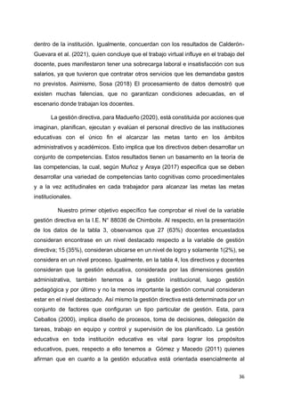 36
dentro de la institución. Igualmente, concuerdan con los resultados de Calderón-
Guevara et al. (2021), quien concluye que el trabajo virtual influye en el trabajo del
docente, pues manifestaron tener una sobrecarga laboral e insatisfacción con sus
salarios, ya que tuvieron que contratar otros servicios que les demandaba gastos
no previstos. Asimismo, Sosa (2018) El procesamiento de datos demostró que
existen muchas falencias, que no garantizan condiciones adecuadas, en el
escenario donde trabajan los docentes.
La gestión directiva, para Madueño (2020), está constituida por acciones que
imaginan, planifican, ejecutan y evalúan el personal directivo de las instituciones
educativas con el único fin el alcanzar las metas tanto en los ámbitos
administrativos y académicos. Esto implica que los directivos deben desarrollar un
conjunto de competencias. Estos resultados tienen un basamento en la teoría de
las competencias, la cual, según Muñoz y Araya (2017) especifica que se deben
desarrollar una variedad de competencias tanto cognitivas como procedimentales
y a la vez actitudinales en cada trabajador para alcanzar las metas las metas
institucionales.
Nuestro primer objetivo específico fue comprobar el nivel de la variable
gestión directiva en la I.E. N° 88036 de Chimbote. Al respecto, en la presentación
de los datos de la tabla 3, observamos que 27 (63%) docentes encuestados
consideran encontrase en un nivel destacado respecto a la variable de gestión
directiva; 15 (35%), consideran ubicarse en un nivel de logro y solamente 1(2%), se
considera en un nivel proceso. Igualmente, en la tabla 4, los directivos y docentes
consideran que la gestión educativa, considerada por las dimensiones gestión
administrativa, también tenemos a la gestión institucional, luego gestión
pedagógica y por último y no la menos importante la gestión comunal consideran
estar en el nivel destacado. Así mismo la gestión directiva está determinada por un
conjunto de factores que configuran un tipo particular de gestión. Esta, para
Ceballos (2000), implica diseño de procesos, toma de decisiones, delegación de
tareas, trabajo en equipo y control y supervisión de los planificado. La gestión
educativa en toda institución educativa es vital para lograr los propósitos
educativos, pues, respecto a ello tenemos a Gómez y Macedo (2011) quienes
afirman que en cuanto a la gestión educativa está orientada esencialmente al
 
