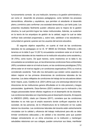 37
funcionamiento correcto de una institución, tenemos a la gestión administrativa y
así como el desarrollo de procesos pedagógicos, como también los procesos
democráticos, eficientes y equitativos, que permitan al estudiante el desarrollo
pleno y armónico para conformar una sociedad democrática y por tanto justa. Los
presentes resultados fácilmente pueden utilizarse para la mejora de la gestión
directiva, la cual permitirá lograr las metas institucionales. Además, se sustentan
en la teoría de los arquetipos de gestión de la calidad, según la cual se debe
verificar toda actividad programada y, sobre todo, satisfacer a los estudiantes y
comunidad en general, quienes son los usuarios del servicio educativo.
El segundo objetivo específico, en cuanto al nivel de las condiciones
laborales de los pedagogos en la I.E. N° 88036 de Chimbote. Referente a ello
tenemos en la tabla 5 que 13 (30 %) encuestados consideran estar en el nivel de
condiciones laborales de los maestros en la institución educativa como excelente y
30 (70%), como bueno. De igual manera, como mostramos en la tabla 6, los
encuestados se consideran que, en las dimensiones condiciones físico-ambientales
(49%) consideran estar en el nivel es bueno, en las condiciones psicológicas (72%)
afirma estar en el nivel es regular y en condiciones organizativas (70%) su nivel es
considerado excelente. Todo ello nos demuestra que existen varios aspectos se
deben mejorar en las primeras dimensiones de condiciones laborales de los
docentes. Los datos reflejados de condiciones de trabajo de los educadores deben
tener mejora, pues, Castilla et al. (2021) afirma que una sobrecarga laboral en las
direcciones de las instituciones genera dificultades en la vida personal y riesgos
psicosociales. Igualmente, Daza-Serrano (2021) sostiene que la motivación y los
riesgos psicosociales tienen efectos negativos en el desempeño de los docentes.
Las condiciones laborales son importantes para el desempeño docente, Al respecto
la UNESCO (2005), citado por Cáceres (2017), considera que las condiciones
laborales no es más que el amplio escenario donde confluyen aspectos de la
sociedad, de las personas, de la infraestructura de la institución en los cuales
laboran los docentes. Las condiciones laborales del docente están estrechamente
vinculadas con la calidad y eficiencia del trabajo institucional para ello se debe
brindar condiciones adecuadas y de calidad a los docentes para que puedan
trabajar cómodamente en un clima armonioso en la institución y mantengan
saludables relaciones con sus colegas, puedan comunicar sus ideas, manifestar
 