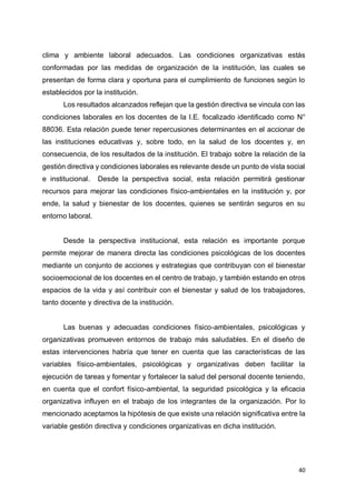 40
clima y ambiente laboral adecuados. Las condiciones organizativas estás
conformadas por las medidas de organización de la institución, las cuales se
presentan de forma clara y oportuna para el cumplimiento de funciones según lo
establecidos por la institución.
Los resultados alcanzados reflejan que la gestión directiva se vincula con las
condiciones laborales en los docentes de la I.E. focalizado identificado como N°
88036. Esta relación puede tener repercusiones determinantes en el accionar de
las instituciones educativas y, sobre todo, en la salud de los docentes y, en
consecuencia, de los resultados de la institución. El trabajo sobre la relación de la
gestión directiva y condiciones laborales es relevante desde un punto de vista social
e institucional. Desde la perspectiva social, esta relación permitirá gestionar
recursos para mejorar las condiciones físico-ambientales en la institución y, por
ende, la salud y bienestar de los docentes, quienes se sentirán seguros en su
entorno laboral.
Desde la perspectiva institucional, esta relación es importante porque
permite mejorar de manera directa las condiciones psicológicas de los docentes
mediante un conjunto de acciones y estrategias que contribuyan con el bienestar
socioemocional de los docentes en el centro de trabajo, y también estando en otros
espacios de la vida y así contribuir con el bienestar y salud de los trabajadores,
tanto docente y directiva de la institución.
Las buenas y adecuadas condiciones físico-ambientales, psicológicas y
organizativas promueven entornos de trabajo más saludables. En el diseño de
estas intervenciones habría que tener en cuenta que las características de las
variables físico-ambientales, psicológicas y organizativas deben facilitar la
ejecución de tareas y fomentar y fortalecer la salud del personal docente teniendo,
en cuenta que el confort físico-ambiental, la seguridad psicológica y la eficacia
organizativa influyen en el trabajo de los integrantes de la organización. Por lo
mencionado aceptamos la hipótesis de que existe una relación significativa entre la
variable gestión directiva y condiciones organizativas en dicha institución.
 