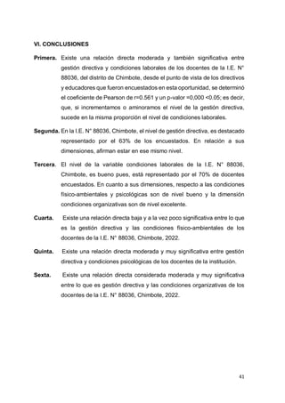 41
VI. CONCLUSIONES
Primera. Existe una relación directa moderada y también significativa entre
gestión directiva y condiciones laborales de los docentes de la I.E. N°
88036, del distrito de Chimbote, desde el punto de vista de los directivos
y educadores que fueron encuestados en esta oportunidad, se determinó
el coeficiente de Pearson de r=0.561 y un p-valor =0,000 <0.05; es decir,
que, si incrementamos o aminoramos el nivel de la gestión directiva,
sucede en la misma proporción el nivel de condiciones laborales.
Segunda. En la I.E. N° 88036, Chimbote, el nivel de gestión directiva, es destacado
representado por el 63% de los encuestados. En relación a sus
dimensiones, afirman estar en ese mismo nivel.
Tercera. El nivel de la variable condiciones laborales de la I.E. N° 88036,
Chimbote, es bueno pues, está representado por el 70% de docentes
encuestados. En cuanto a sus dimensiones, respecto a las condiciones
físico-ambientales y psicológicas son de nivel bueno y la dimensión
condiciones organizativas son de nivel excelente.
Cuarta. Existe una relación directa baja y a la vez poco significativa entre lo que
es la gestión directiva y las condiciones físico-ambientales de los
docentes de la I.E. N° 88036, Chimbote, 2022.
Quinta. Existe una relación directa moderada y muy significativa entre gestión
directiva y condiciones psicológicas de los docentes de la institución.
Sexta. Existe una relación directa considerada moderada y muy significativa
entre lo que es gestión directiva y las condiciones organizativas de los
docentes de la I.E. N° 88036, Chimbote, 2022.
 