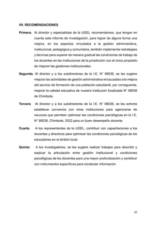 42
VII. RECOMENDACIONES
Primera. Al director y especialistas de la UGEL recomendamos, que tengan en
cuenta este informe de investigación, para lograr de alguna forma una
mejora, en los aspectos vinculados a la gestión administrativa,
institucional, pedagógica y comunitaria, también implementar estrategias
y técnicas para superar de manera gradual las condiciones de trabajo de
los docentes en las instituciones de la jurisdicción con el único propósito
de mejorar las gestiones institucionales.
Segunda. Al director y a los subdirectores de la I.E. N° 88036, se les sugiere
mejorar las actividades de gestión administrativa encauzadas a la mejora
del servicio de formación de una población estudiantil, por consiguiente,
mejorar la calidad educativa de nuestra institución focalizada N° 88036
de Chimbote.
Tercera Al director y a los subdirectores de la I.E. N° 88036, se les exhorta
establecer convenios con otras instituciones para agenciarse de
recursos que permitan optimizar las condiciones psicológicas en la I.E.
N° 88036, Chimbote, 2022 para un buen desempeño docente.
Cuarta. A los representantes de la UGEL, contribuir con capacitaciones a los
docentes y directivos para optimizar las condiciones psicológicas de los
educadores en el ámbito local.
Quinta: A los investigadores, se les sugiere realizar trabajos para describir y
explicar la articulación entre gestión institucional y condiciones
psicológicas de los docentes para una mayor profundización y contribuir
con instrumentos específicos para recolectar información
 