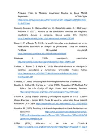 44
Arequipa. [Tesis de Maestría, Universidad Católica de Santa María].
Repositorio UCSM-Digital
https://alicia.concytec.gob.pe/vufind/Record/UCSM_5562220ea387d60d36cf7
0cc1e6529a4
Calderon-Guevara, C., Racines-Cabrera, M., Castañeda-Lasso, G. y Rodríguez-
Arboleda, F. (2021). Análisis de las condiciones laborales del magisterio
ecuatoriano durante la pandemia. Ciencia Latina, 5(1), 735-761.
https://ciencialatina.org/index.php/cienciala/article/view/273/358
Capacho, E. y Rincón, G. (2018). La gestión educativa y sus implicaciones en las
instituciones educativas en tiempos de posacuerdo. [Tesis de Maestría,
Pontificia Universidad Javeriana].
https://repository.javeriana.edu.co/bitstream/handle/pdf
Cárdenas, J. (2018). Investigación cuantitativa.
http://repositorio.espe.edu.ec/jspui/bitstream/21000/15424/1/.pdf
Carlessi, H., Reyes, C. & Mejía, K. (2018). Manual de términos en investigación
científica, tecnológica y humanística. Universidad Ricardo Palma.
https://www.urp.edu.pe/pdf/id/13350/n/libro-manual-de-terminos-en-
investigacion.pdf
Carrasco, S. (2005). Metodología de la investigación científica. San Marcos.
Castilla S., Colihuil R., Bruneau J. y otros (2021). Perception Of Workload And
Effects On Life Quality Of High School And University Teachers
https://preprints.scielo.org/index.php/scielo/preprint/view/1995/3261
Castillo, F. (2019). Gestión directiva y desempeño docente en la I.E. Antenor
Orrego Espinoza – Laredo 2019. [Tesis de Maestría, Universidad César Vallejo].
Repositorio UCV-Digital. https://repositorio.ucv.edu.pe/handle/20.500.12692/37225
Ceballos, M. (2005). Teorías y prácticas de la gestión directiva de las instituciones
educativas. https://www.igualdadycalidadcba.gov.ar/SIPEC-
CBA/publicaciones/documentos/Teorias%20y%20practicas%20de%20la%2
0gestion%20directiva.pdf
CEPAL (2020). Education in the time of COVID-19.
https://repositorio.cepal.org/bitstream/handle/11362/45904/1/S2000510_es.pdf
 