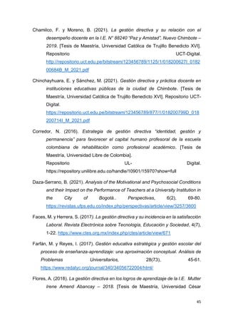 45
Chamilco, F. y Moreno, B. (2021). La gestión directiva y su relación con el
desempeño docente en la I.E. N° 88240 “Paz y Amistad”, Nuevo Chimbote –
2019. [Tesis de Maestría, Universidad Católica de Trujillo Benedicto XVI].
Repositorio UCT-Digital.
http://repositorio.uct.edu.pe/bitstream/123456789/1125/1/018200627I_0182
00684B_M_2021.pdf
Chinchayhuara, E. y Sánchez, M. (2021). Gestión directiva y práctica docente en
instituciones educativas públicas de la ciudad de Chimbote. [Tesis de
Maestría, Universidad Católica de Trujillo Benedicto XVI]. Repositorio UCT-
Digital.
https://repositorio.uct.edu.pe/bitstream/123456789/877/1/018200799D_018
200714I_M_2021.pdf
Corredor, N. (2016). Estrategia de gestión directiva “identidad, gestión y
permanencia” para favorecer el capital humano profesoral de la escuela
colombiana de rehabilitación como profesional académico. [Tesis de
Maestría, Universidad Libre de Colombia].
Repositorio UL- Digital.
https://repository.unilibre.edu.co/handle/10901/15970?show=full
Daza-Serrano, B. (2021). Analysis of the Motivational and Psychosocial Conditions
and their Impact on the Performance of Teachers at a University Institution in
the City of Bogotá.. Perspectivas, 6(2), 69-80.
https://revistas.ufps.edu.co/index.php/perspectivas/article/view/3257/3600
Faces, M. y Herrera, S. (2017). La gestión directiva y su incidencia en la satisfacción
Laboral. Revista Electrónica sobre Tecnología, Educación y Sociedad, 4(7),
1-22. https://www.ctes.org.mx/index.php/ctes/article/view/671
Farfán, M. y Reyes, I. (2017). Gestión educativa estratégica y gestión escolar del
proceso de enseñanza-aprendizaje: una aproximación conceptual. Análisis de
Problemas Universitarios, 28(73), 45-61.
https://www.redalyc.org/journal/340/34056722004/html/
Flores, A. (2018). La gestión directiva en los logros de aprendizaje de la I.E. Mutter
Irene Amend Abancay – 2018. [Tesis de Maestría, Universidad César
 