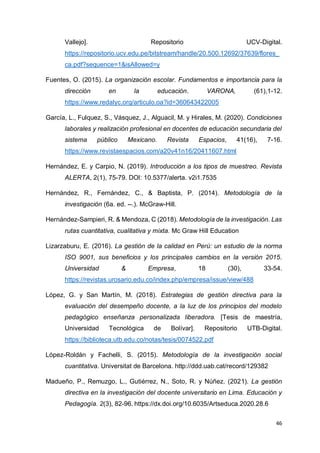 46
Vallejo]. Repositorio UCV-Digital.
https://repositorio.ucv.edu.pe/bitstream/handle/20.500.12692/37639/flores_
ca.pdf?sequence=1&isAllowed=y
Fuentes, O. (2015). La organización escolar. Fundamentos e importancia para la
dirección en la educación. VARONA, (61),1-12.
https://www.redalyc.org/articulo.oa?id=360643422005
García, L., Fulquez, S., Vásquez, J., Alguacil, M. y Hirales, M. (2020). Condiciones
laborales y realización profesional en docentes de educación secundaria del
sistema público Mexicano. Revista Espacios, 41(16), 7-16.
https://www.revistaespacios.com/a20v41n16/20411607.html
Hernández, E. y Carpio, N. (2019). Introducción a los tipos de muestreo. Revista
ALERTA, 2(1), 75-79. DOI: 10.5377/alerta. v2i1.7535
Hernández, R., Fernández, C., & Baptista, P. (2014). Metodología de la
investigación (6a. ed. --.). McGraw-Hill.
Hernández-Sampieri, R. & Mendoza, C (2018). Metodología de la investigación. Las
rutas cuantitativa, cualitativa y mixta. Mc Graw Hill Education
Lizarzaburu, E. (2016). La gestión de la calidad en Perú: un estudio de la norma
ISO 9001, sus beneficios y los principales cambios en la versión 2015.
Universidad & Empresa, 18 (30), 33-54.
https://revistas.urosario.edu.co/index.php/empresa/issue/view/488
López, G. y San Martín, M. (2018). Estrategias de gestión directiva para la
evaluación del desempeño docente, a la luz de los principios del modelo
pedagógico enseñanza personalizada liberadora. [Tesis de maestría,
Universidad Tecnológica de Bolívar]. Repositorio UTB-Digital.
https://biblioteca.utb.edu.co/notas/tesis/0074522.pdf
López-Roldán y Fachelli, S. (2015). Metodología de la investigación social
cuantitativa. Universitat de Barcelona. http://ddd.uab.cat/record/129382
Madueño, P., Remuzgo, L., Gutiérrez, N., Soto, R. y Núñez. (2021). La gestión
directiva en la investigación del docente universitario en Lima. Educación y
Pedagogía. 2(3), 82-96. https://dx.doi.org/10.6035/Artseduca.2020.28.6
 
