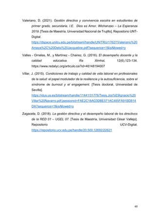 49
Valeriano, D. (2021). Gestión directiva y convivencia escolra en estudisntes de
primer grado, secundaria, I.E. Dios es Amor, Wichanzao – La Esperanza
2019. [Tesis de Maestría, Universidad Nacional de Trujillo]. Repositorio UNT-
Digital.
https://dspace.unitru.edu.pe/bitstream/handle/UNITRU/17627/Valeriano%20
Amaya%2C%20Delsi%20Jacqueline.pdf?sequence=1&isAllowed=y
Valles - Ornelas, M., y Martínez - Chairez, G. (2016). El desempeño docente y la
calidad educativa. Ra Ximhai, 12(6),123-134.
https://www.redalyc.org/articulo.oa?id=46148194007
Villar, J. (2015). Condiciones de trabajo y calidad de vida laboral en profesionales
de la salud: el papel modulador de la resiliencia y la autosuficiencia, sobre el
síndrome de burnout y el engagement. [Tesis doctoral, Universidad de
Sevilla].
https://idus.us.es/bitstream/handle/11441/31776/Tesis.Jos%E9Ignacio%20
Villar%20Navarro.pdf;jsessionid=FAE2C18AC0DBE571AC485FA91BD814
DA?sequence=1&isAllowed=y
Zagaceta, D. (2018). La gestión directiva y el desempeño laboral de los directivos
de la RED 01 – UGEL 07. [Tesis de Maestría, Universidad César Vallejo].
Repositorio UCV-Digital.
https://repositorio.ucv.edu.pe/handle/20.500.12692/22621
 