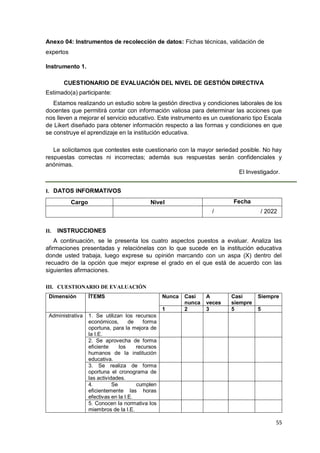 55
Anexo 04: Instrumentos de recolección de datos: Fichas técnicas, validación de
expertos
Instrumento 1.
CUESTIONARIO DE EVALUACIÓN DEL NIVEL DE GESTIÓN DIRECTIVA
Estimado(a) participante:
Estamos realizando un estudio sobre la gestión directiva y condiciones laborales de los
docentes que permitirá contar con información valiosa para determinar las acciones que
nos lleven a mejorar el servicio educativo. Este instrumento es un cuestionario tipo Escala
de Likert diseñado para obtener información respecto a las formas y condiciones en que
se construye el aprendizaje en la institución educativa.
Le solicitamos que contestes este cuestionario con la mayor seriedad posible. No hay
respuestas correctas ni incorrectas; además sus respuestas serán confidenciales y
anónimas.
El Investigador.
I. DATOS INFORMATIVOS
Cargo Nivel Fecha
/ / 2022
II. INSTRUCCIONES
A continuación, se le presenta los cuatro aspectos puestos a evaluar. Analiza las
afirmaciones presentadas y relaciónelas con lo que sucede en la institución educativa
donde usted trabaja, luego exprese su opinión marcando con un aspa (X) dentro del
recuadro de la opción que mejor exprese el grado en el que está de acuerdo con las
siguientes afirmaciones.
III. CUESTIONARIO DE EVALUACIÓN
Dimensión ÍTEMS Nunca Casi
nunca
A
veces
Casi
siempre
Siempre
1 2 3 5 5
Administrativa 1. Se utilizan los recursos
económicos, de forma
oportuna, para la mejora de
la I.E.
2. Se aprovecha de forma
eficiente los recursos
humanos de la institución
educativa.
3. Se realiza de forma
oportuna el cronograma de
las actividades.
4. Se cumplen
eficientemente las horas
efectivas en la I.E.
5. Conocen la normativa los
miembros de la I.E.
 