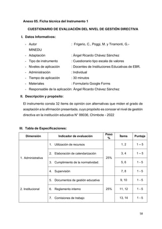 58
Anexo 05. Ficha técnica del Instrumento 1
CUESTIONARIO DE EVALUACIÓN DEL NIVEL DE GESTIÓN DIRECTIVA
I. Datos Informativos:
- Autor : Frigerio, C., Poggi, M. y Tiramonti, G.-
MINEDU
- Adaptación : Ángel Ricardo Chávez Sánchez
- Tipo de instrumento : Cuestionario tipo escala de valores
- Niveles de aplicación : Docentes de Instituciones Educativas de EBR.
- Administración : Individual
- Tiempo de aplicación : 30 minutos
- Materiales : Formulario Google Forms
- Responsable de la aplicación: Ángel Ricardo Chávez Sánchez
II. Descripción y propósito:
El instrumento consta 32 ítems de opinión con alternativas que miden el grado de
aceptación a la afirmación presentada, cuyo propósito es conocer el nivel de gestión
directiva en la institución educativa N° 88036, Chimbote - 2022
III. Tabla de Especificaciones:
Dimensión Indicador de evaluación
Peso
%
Ítems Puntaje
1. Administrativa
1. Utilización de recursos
25%
1, 2 1 – 5
2. Elaboración de calendarización 3, 4 1 – 5
3. Cumplimiento de la normatividad. 5, 6 1 - 5
4. Supervisión 7, 8 1 - 5
2. Institucional
5. Documentos de gestión educativa
25%
9, 10 1 - 5
6. Reglamento interno 11, 12 1 - 5
7. Comisiones de trabajo 13, 14 1 - 5
 