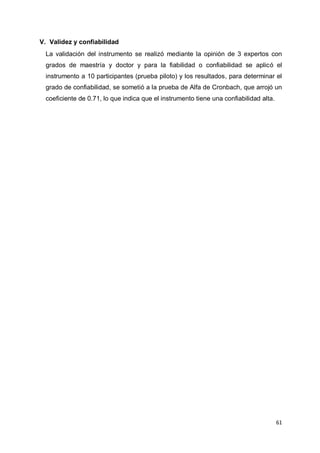 61
V. Validez y confiabilidad
La validación del instrumento se realizó mediante la opinión de 3 expertos con
grados de maestría y doctor y para la fiabilidad o confiabilidad se aplicó el
instrumento a 10 participantes (prueba piloto) y los resultados, para determinar el
grado de confiabilidad, se sometió a la prueba de Alfa de Cronbach, que arrojó un
coeficiente de 0.71, lo que indica que el instrumento tiene una confiabilidad alta.
 