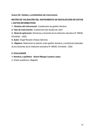 62
Anexo 06. Validez y confiabilidad del instrumento
MATRIZ DE VALIDACIÓN DEL INSTRUMENTO DE RECOLECCIÓN DE DATOS
I. DATOS INFORMATIVOS
1. Nombre del instrumento: Cuestionario de gestión directiva
2. Tipo de instrumento: Cuestionario tipo escala de Likert
3. Nivel de aplicación: Directivos y docentes de la institución educativa N° 88036,
Chimbote – 2022.
4. Autor: Ángel Ricardo Chávez Sánchez
5. Objetivo: Determinar la relación entre gestión directiva y condiciones laborales
de los docentes de la institución educativa N° 88036, Chimbote - 2022
II. EVALUADOR
1. Nombre y apellidos: Noemi Margot Lezama López
2. Grado académico: Magister
 
