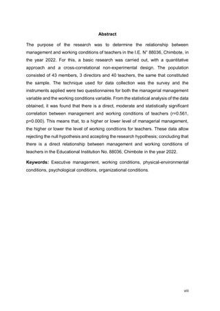 viii
Abstract
The purpose of the research was to determine the relationship between
management and working conditions of teachers in the I.E. N° 88036, Chimbote, in
the year 2022. For this, a basic research was carried out, with a quantitative
approach and a cross-correlational non-experimental design. The population
consisted of 43 members, 3 directors and 40 teachers, the same that constituted
the sample. The technique used for data collection was the survey and the
instruments applied were two questionnaires for both the managerial management
variable and the working conditions variable. From the statistical analysis of the data
obtained, it was found that there is a direct, moderate and statistically significant
correlation between management and working conditions of teachers (r=0.561,
p=0.000). This means that, to a higher or lower level of managerial management,
the higher or lower the level of working conditions for teachers. These data allow
rejecting the null hypothesis and accepting the research hypothesis; concluding that
there is a direct relationship between management and working conditions of
teachers in the Educational Institution No. 88036, Chimbote in the year 2022.
Keywords: Executive management, working conditions, physical-environmental
conditions, psychological conditions, organizational conditions.
 