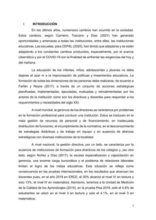 1
I. INTRODUCCIÓN
En los últimos años, numerosos cambios han ocurrido en la sociedad.
Estos cambios, según Carneiro, Toscano y Díaz (2021) han generado
oportunidades y amenazas a todas las instituciones, entre ellas, las instituciones
educativas. Las escuelas, para CEPAL (2020), han tenido que adaptarse y se están
adaptando a los constantes cambios producidos, especialmente, por el avance
cibernético y por el COVID-19 con la finalidad de enfrentar las exigencias del hoy y
del mañana.
La educación de los infantes, niños, adolescentes y jóvenes no debe
dejarse al azar ni a la improvisación de políticas y lineamientos educativos. La
formación de todas las dimensiones de las personas debe realizarse, de acuerdo a
Farfán y Reyes (2017), a través de un conjunto de acciones estratégicas
planificadas, implementadas, ejecutadas, evaluadas y retroalimentadas por los
actores de la institución como son los directivos y docentes para responder a los
requerimientos y necesidades del siglo XXI.
A nivel mundial, la gerencia de los directores se caracteriza por problemas
en la formación profesional para conducir una institución. Estos se traducen en la
mala gestión de recursos de personal y de financiamiento, en inadecuada
distribución de funciones, el incumplimiento de la normativa, en el desconocimiento
de estrategias didácticas y de trabajo en equipo y en ausencia de alianzas
estratégicas con diversas instituciones de la localidad.
A nivel nacional, la gestión directiva, por un lado, se caracteriza por la
ausencia de instituciones de formación para directivos de los colegios y, por otro
lado, según Núñez y Díaz (2017), la escasa especialización y capacitación en
gerencia, una enorme carga burocrática y el problema de relaciones laborales
limitan el logro de las metas educativas. Esta situación se refleja como
consecuencia en las pruebas internacionales, en los resultados que alcanzan los
discentes pues, en el año 2019 en ERCE, el 30% alcanzó el nivel IV en lectura y
solo 13%, el nivel IV en matemática. Asimismo, tenemos a la Unidad de Medición
de la Calidad de los Aprendizajes (2019), en la prueba Pisa 2018, solo el 4,8% de
estudiantes se ubicó en el nivel 3 en lectura y solo el 4,1%, en el nivel 3 en
matemática.
 