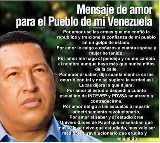 Por amor use las armas que me confió la republica y traicione la confianza de mi pueblo en un golpe de estado. Por amor le caigo a coñazos a cuanta esposa y mujer he tenido. Por amor me hago el péndejo y no me cambio el nombre aunque haya más que nunca niños de la calle. Por amor al saber, dije cuanta mentira se me ocurrió con tal y no se supiera la verdad asi Lucas dijera lo que dijera. Por amor al estudio despedí a cuanto escuálido de INTEVEP y PDVSA se atrevió a contradecirme. Por amor obligo a las escuelas a impartir adoctrinamiento revolucionario. Por amor al saber y al estudio cree Universidades de Papel que enseñaban que mas vale ser vivo que estudiado, mas vale ser mediocre y revolucionario que erudito y  escuálido. Por amor use las armas que me confió la republica y traicione la confianza de mi pueblo en un golpe de estado. Por amor le caigo a coñazos a cuanta esposa y mujer he tenido. Por amor me hago el pendejo y no me cambio el nombre aunque haya más que nunca niños de la calle. Por amor al saber, dije cuanta mentira se me ocurrió con tal y no se supiera la verdad asi Lucas dijera lo que dijera. Por amor al estudio despedí a cuanto escuálido de INTEVEP y PDVSA se atrevió a contradecirme. Por amor obligo a las escuelas a impartir adoctrinamiento revolucionario. Por amor al saber y al estudio cree Universidades de Papel que enseñaban que mas vale ser vivo que estudiado, mas vale ser mediocre y revolucionario que erudito y  escuálido. 