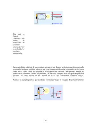 Una pila o
batería
constituye una
fuente        de
suministro de
corriente
directa, porque
su polaridad se
mantiene
siempre fija.




La característica principal de una corriente alterna es que durante un instante de tiempo un polo
es negativo y el otro positivo, mientras que en el instante siguiente las polaridades se invierten
tantas veces como ciclos por segundo o hertz posea esa corriente. No obstante, aunque se
produzca un constante cambio de polaridad, la corriente siempre fluirá del polo negativo al
positivo, tal como ocurre en las fuentes de FEM que suministran corriente directa.

Veamos un ejemplo práctico que ayudará a comprender mejor el concepto de corriente alterna:




                                           10
 