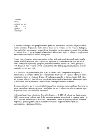 Corriente
alterna
pulsante de un
ciclo        por
segundo        o
hertz (Hz) .




Si hacemos que la pila del ejemplo anterior gire a una determinada velocidad, se producirá un
cambio constante de polaridad en los bornes donde hacen contacto los dos polos de dicha pila.
Esta acción hará que se genere una corriente alterna tipo pulsante, cuya frecuencia dependerá de
la cantidad de veces que se haga girar la manivela a la que está sujeta la pila para completar una
o varias vueltas completas durante un segundo.

En este caso si hacemos una representación gráfica utilizando un eje de coordenadas para la
tensión o voltaje y otro eje para el tiempo en segundos, se obtendrá una corriente alterna de
forma rectangular o pulsante, que parte primero de cero volt, se eleva a 1,5 volt, pasa por “0”
volt, desciende para volver a 1,5 volt y comienza a subir de nuevo para completar un ciclo al
pasar otra vez por cero volt.

Si la velocidad a la que hacemos girar la pila es de una vuelta completa cada segundo, la
frecuencia de la corriente alterna que se obtiene será de un ciclo por segundo o hertz (1 Hz). Si
aumentamos ahora la velocidad de giro a 5 vueltas por segundo, la frecuencia será de 5 ciclos
por segundo o hertz (5 Hz). Mientras más rápido hagamos girar la manivela a la que está sujeta
la pila, mayor será la frecuencia de la corriente alterna pulsante que se obtiene.

Seguramente sabrás que la corriente eléctrica que llega a nuestras casas para hacer funcionar las
luces, los equipos electrodomésticos, electrónicos, etc. es, precisamente, alterna, pero en lugar
de pulsante es del tipo sinusoidal o senoidal.

En Europa la corriente alterna que llega a los hogares es de 220 volt y tiene una frecuencia de
50 Hz, mientras que en la mayoría de los países de América la tensión de la corriente es de 110
ó 120 volt, con una frecuencia de 60 Hz. La forma más común de generar corriente alterna es
empleando grandes generadores o alternadores ubicados en plantas termoeléctricas,
hidroeléctricas o centrales atómicas.




                                            11
 