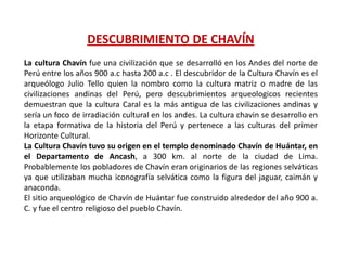 DESCUBRIMIENTO DE CHAVÍN
La cultura Chavín fue una civilización que se desarrolló en los Andes del norte de
Perú entre los años 900 a.c hasta 200 a.c . El descubridor de la Cultura Chavín es el
arqueólogo Julio Tello quien la nombro como la cultura matriz o madre de las
civilizaciones andinas del Perú, pero descubrimientos arqueologicos recientes
demuestran que la cultura Caral es la más antigua de las civilizaciones andinas y
sería un foco de irradiación cultural en los andes. La cultura chavin se desarrollo en
la etapa formativa de la historia del Perú y pertenece a las culturas del primer
Horizonte Cultural.
La Cultura Chavín tuvo su origen en el templo denominado Chavín de Huántar, en
el Departamento de Ancash, a 300 km. al norte de la ciudad de Lima.
Probablemente los pobladores de Chavín eran originarios de las regiones selváticas
ya que utilizaban mucha iconografía selvática como la figura del jaguar, caimán y
anaconda.
El sitio arqueológico de Chavín de Huántar fue construido alrededor del año 900 a.
C. y fue el centro religioso del pueblo Chavín.
 