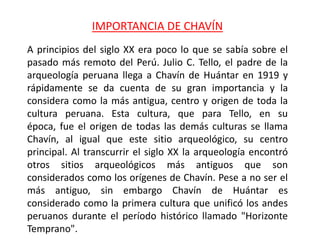 IMPORTANCIA DE CHAVÍN
A principios del siglo XX era poco lo que se sabía sobre el
pasado más remoto del Perú. Julio C. Tello, el padre de la
arqueología peruana llega a Chavín de Huántar en 1919 y
rápidamente se da cuenta de su gran importancia y la
considera como la más antigua, centro y origen de toda la
cultura peruana. Esta cultura, que para Tello, en su
época, fue el origen de todas las demás culturas se llama
Chavín, al igual que este sitio arqueológico, su centro
principal. Al transcurrir el siglo XX la arqueología encontró
otros sitios arqueológicos más antiguos que son
considerados como los orígenes de Chavín. Pese a no ser el
más antiguo, sin embargo Chavín de Huántar es
considerado como la primera cultura que unificó los andes
peruanos durante el período histórico llamado "Horizonte
Temprano".
 