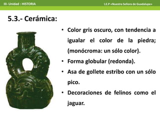 5.3.- Cerámica:
• Color gris oscuro, con tendencia a
igualar el color de la piedra;
(monócroma: un sólo color).
• Forma globular (redonda).
• Asa de gollete estribo con un sólo
pico.
• Decoraciones de felinos como el
jaguar.
III- Unidad : HISTORIA I.E.P «Nuestra Señora de Guadalupe»
 