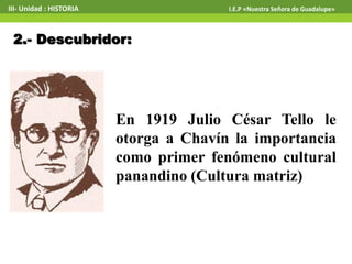 En 1919 Julio César Tello le
otorga a Chavín la importancia
como primer fenómeno cultural
panandino (Cultura matriz)
2.- Descubridor:
III- Unidad : HISTORIA I.E.P «Nuestra Señora de Guadalupe»
 
