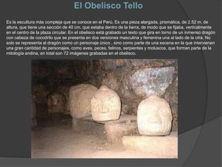 El Obelisco TelloEs la escultura más compleja que se conoce en el Perú. Es una pieza alargada, prismática, de 2.52 m. de altura, que tiene una sección de 40 cm. que estaba dentro de la tierra, de modo que se fijaba, verticalmente en el centro de la plaza circular. En el obelisco está grabado un texto que gira en torno de un inmenso dragón con cabeza de cocodrilo que se presenta en dos versiones masculina y femenina una al lado de la otra. No solo se representa al dragón como un personaje único , sino como parte de una escena en la que intervienen una gran cantidad de personajes, como aves, peces, felinos, serpientes y moluscos, que forman parte de la mitología andina, en total son 72 imágenes grabadas en el obelisco.