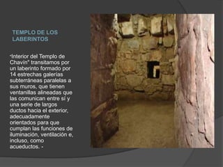 TEMPLO DE LOS LABERINTOS"Interior del Templo de Chavín" transitamos por un laberinto formado por 14 estrechas galerías subterráneas paralelas a sus muros, que tienen ventanillas alineadas que las comunican entre sí y una serie de largos ductos hacia el exterior, adecuadamente orientados para que cumplan las funciones de iluminación, ventilación e, incluso, como acueductos. - 