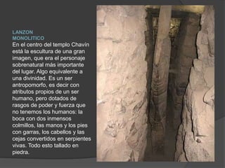 LANZON MONOLITICOEn el centro del templo Chavín está la escultura de una gran imagen, que era el personaje sobrenatural más importante del lugar. Algo equivalente a una divinidad. Es un ser antropomorfo, es decir con atributos propios de un ser humano, pero dotados de rasgos de poder y fuerza que no tenemos los humanos: la boca con dos inmensos colmillos, las manos y los pies con garras, los cabellos y las cejas convertidos en serpientes vivas. Todo esto tallado en piedra.