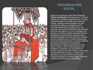 ORGANIZACIÓN SOCIALSegún el arqueólogo Jorge Silva Sifuentes, Chavín de Huantar fue la sede de un "señorío religioso de naturaleza redistributiva"; es decir, era gobernada por una élite sacerdotal que recibía, repartía e intercambiaba una gran variedad de objetos que llegaban como ofrendas desde todo el antiguo Perú. Las excavaciones de Richard Burguer demostraron que entre los siglos IX y III a.C. alrededor del templo se ubicaron amplios asentamientos de pobladores cuya producción agropecuaria y artesanal estaba al servicio del culto. Además, es muy probable que, en ciertas temporadas, en las cercanías de Chavín se hayan instalado grandes campamentos de peregrinos procedentes de lejanos lugares de la costa, sierra y selva. A decir del arqueólogo Luis Guillermo Lumbreras, los sacerdotes de Chavín, aparte de los ritos cultitas, controlaban el abastecimiento de agua y el calendario agrícola, lo que les permitía disfrutar de muchos privilegios y bastante poder sobre los tributarios permanentes y temporales. 