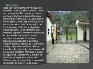 Acceso:Sólo por vía terrestre. Hay buses que hacen la ruta Lima-Huaraz (ocho horas aprox.) a diario. En Huaraz se puede conseguir transporte hacia Chavín a partir de las 10:00 a.m. (el viaje dura 4 horas aprox.). Para llegar en auto a las ruinas, se debe partir de la ciudad de Lima hacia el norte por la carretera Panamericana. En el kilómetro 206, pasando el pueblo de Pativilca, se toma el desvío a la mano derecha que conduce a la ciudad de Huaraz. Después de ascender la cordillera Negra y pasar la laguna de Conococha, se llega al pueblo de Cátac. Allí se toma la calle principal y, tras recorrer 70 km de una carretera afirmada (y pasar la laguna de Querococha y el túnel de Kawish), se llega a las ruinas de Chavín, que se encuentran a la entrada del pueblo de Chavín de Huántar.