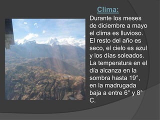 Clima: Durante los meses de diciembre a mayo el clima es lluvioso. El resto del año es seco, el cielo es azul y los días soleados. La temperatura en el día alcanza en la sombra hasta 19°, en la madrugada baja a entre 6° y 8° C.