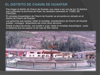 EL DISTRITO DE CHAVIN DE HUANTARPara llegar al distrito de Chavín de Huantar, que viene a ser uno de los 16 distritos que conforman la provincia de Huari; es necesario atravesar el  TUNEL DE CAHUISH.El complejo Arqueológico de Chavín de Huantar se encuentra en ubicado en el distrito de Chavín de Huantar.Las personas que quieran visitar el complejo  arquitectónico de Chavín de Huantar pueden  conseguir  alojamiento así como otros servicios.Desde la plaza de armas, uno puede ir a pie  hasta el complejo arqueológico , pues la distancia que los separa no es mas de 500 metros .