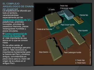 EL COMPLEJO ARQUELOGICO DE CHAVIN DE HUANTARLa arquitectura se difundió por todo el territorio, caracterizándose especialmente por las estructuras en forma de "U", plataformas, pirámides truncadas, provistas de pasadizos interiores, plazas rectangulares hundidas y pozos circulares.El Centro Ceremonial de Chavín de Huantar, es el  más importante de esa época en lo que se conoce hasta. En los años veinte, el eminente arqueólogo peruano Julio C. Tello reconoció su importancia fundamental para la historia del Perú y América antigua, convirtiéndola en pieza clave para su visión del origen de la cultura en el antiguo Perú. 
