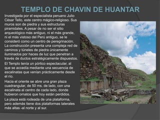 TEMPLO DE CHAVIN DE HUANTARInvestigada por el especialista peruano Julio César Tello, este centro mágico-religioso. Sus muros son de piedra y sus estructuras piramidales. A pesar de no ser el sitio arqueológico más antiguo, ni el más grande, ni el más vistoso del Perú antiguo, se le consideró como un centro de peregrinación.La construcción presenta una compleja red de caminos y túneles de piedra únicamente iluminados por haces de luz que penetran a través de ductos estratégicamente dispuestos.El Templo tenía un pórtico espectacular, al que se accedía mediante una secuencia de escalinatas que venían prácticamente desde el río. Hacia el oriente se abre una gran plaza cuadrangular, de 50 ms. de lado, con una escalinata al centro de cada lado, donde hubieron ornatos que hoy están perdidos. La plaza está rodeada de una plataforma, pero además tiene dos plataformas laterales más altas -al norte y al sur.