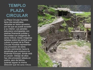TEMPLO PLAZA CIRCULAR La Plaza Circular Hundida tiene dos escalinatas, ubicadas en lados opuestos, por los que se puede acceder a su interior. Las paredes estuvieron enchapadas con piedras finamente pulidas y decoradas con imágenes de seres míticos. Estas imágenes talladas sobre las piedras que cubren la pared de la Plaza Circular Hundida representan una procesión de seres míticos caminando hacia la escalinata que conduce a la Pirámide Principal, donde está el Lanzón. Debajo de ellos hay otra procesión tallada en piedra, pero de felinos, quienes siguen la misma dirección que los seres míticos.
