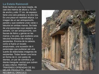 La Estela Raimondi Está hecha en una loza rosada, de casi dos metros de altura y 73 cm. de ancho y sólo 17 cm. de espesor, tiene una cara grabada y la otra liza. Es una pieza en realidad atípica. La imagen de un ser antropomorfo, parado y que sostiene unas varas o báculos en ambas manos. Se trata de una personaje cuyo aspecto es extraño. Un ser antropomorfo, con fauces de felino y garras en las manos y los pies, que sostiene unos báculos frondosos de volutas y serpientes. Encima de la cabeza, como si fuera un tocado emplumado, una sucesión de 4 personajes que pudieran ser una suerte de elaboradas imágenes de serpientes. Todas tienen una boca en forma de U, con pares de dientes, un par de colmillos y un diente triangular central que cubren el labio inferior. PARTESTRAYENDO OFRENDAS DE SU MEJOR PRODUCTO , PARA RECIBIR EL ORACULO.