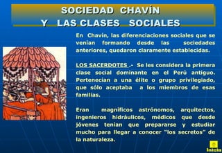. En  Chavín, las diferenciaciones sociales que se venían formando desde las  sociedades anteriores, quedaron claramente establecidas. LOS SACERDOTES  .-  Se les considera la primera clase social dominante en el Perú antiguo. Pertenecían a una élite o grupo privilegiado, que sólo aceptaba  a los miembros de esas familias.  Eran  magníficos astrónomos, arquitectos, ingenieros hidráulicos, médicos que desde jóvenes tenían que prepararse y estudiar mucho para llegar a conocer “los secretos” de la naturaleza. SOCIEDAD  CHAVÍN Y  LAS CLASES  SOCIALES Inicio 