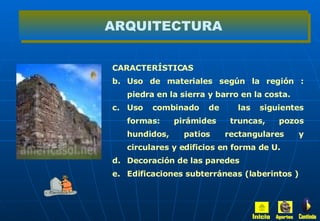 CARACTERÍSTICAS  Uso de materiales según la región : piedra en la sierra y barro en la costa. Uso combinado de  las siguientes formas: pirámides truncas, pozos hundidos, patios rectangulares y circulares y edificios en forma de U. Decoración de las paredes  Edificaciones subterráneas (laberintos ) ARQUITECTURA Inicio Aportes Continúa 