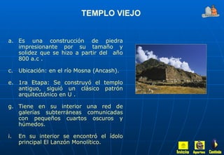 Es una construcción de piedra impresionante por su tamaño y solidez que se hizo a partir del  año 800 a.c . Ubicación: en el río Mosna (Ancash). 1ra Etapa: Se construyó el templo antiguo, siguió un clásico patrón arquitectónico en U . Tiene en su interior una red de galerías subterráneas comunicadas con pequeños cuartos oscuros y húmedos. En su interior se encontró el ídolo principal El Lanzón Monolítico. TEMPLO VIEJO Inicio Aportes Continúa 
